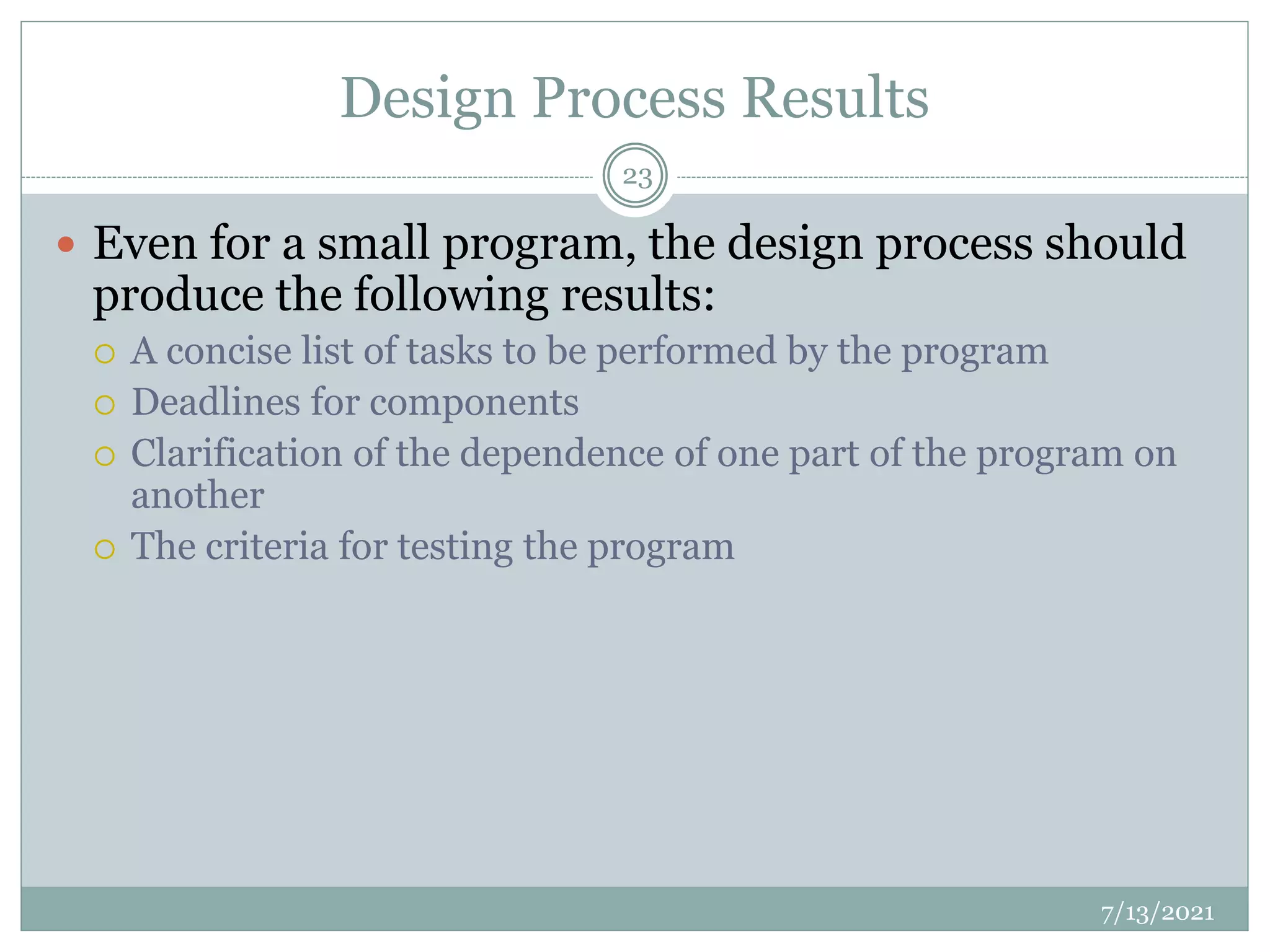 Design Process Results
 Even for a small program, the design process should
produce the following results:
 A concise list of tasks to be performed by the program
 Deadlines for components
 Clarification of the dependence of one part of the program on
another
 The criteria for testing the program
7/13/2021
23
 
