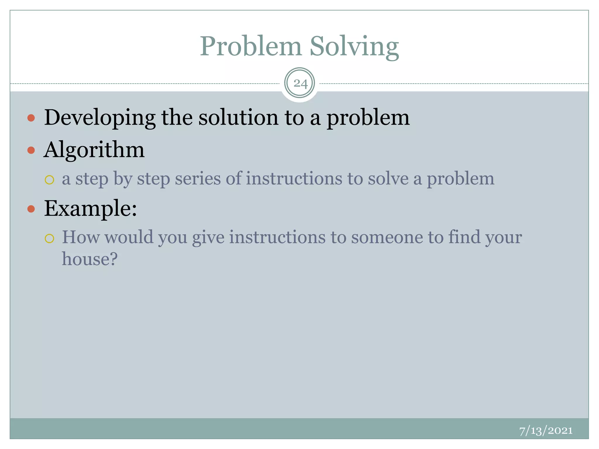 Problem Solving
 Developing the solution to a problem
 Algorithm
 a step by step series of instructions to solve a problem
 Example:
 How would you give instructions to someone to find your
house?
7/13/2021
24
 