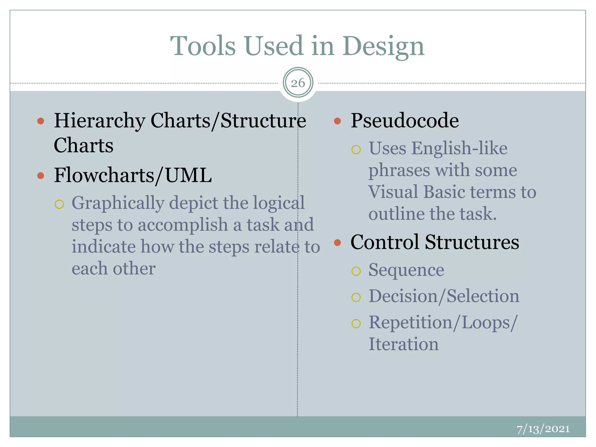 Tools Used in Design
 Hierarchy Charts/Structure
Charts
 Flowcharts/UML
 Graphically depict the logical
steps to accomplish a task and
indicate how the steps relate to
each other
 Pseudocode
 Uses English-like
phrases with some
Visual Basic terms to
outline the task.
 Control Structures
 Sequence
 Decision/Selection
 Repetition/Loops/
Iteration
7/13/2021
26
 
