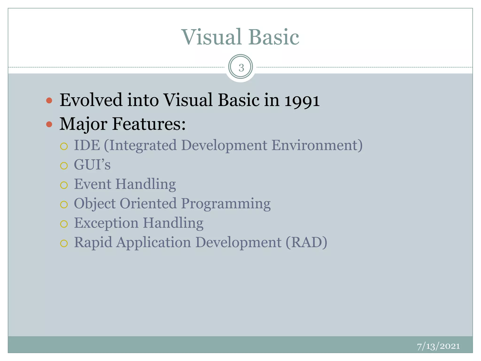 Visual Basic
 Evolved into Visual Basic in 1991
 Major Features:
 IDE (Integrated Development Environment)
 GUI’s
 Event Handling
 Object Oriented Programming
 Exception Handling
 Rapid Application Development (RAD)
7/13/2021
3
 