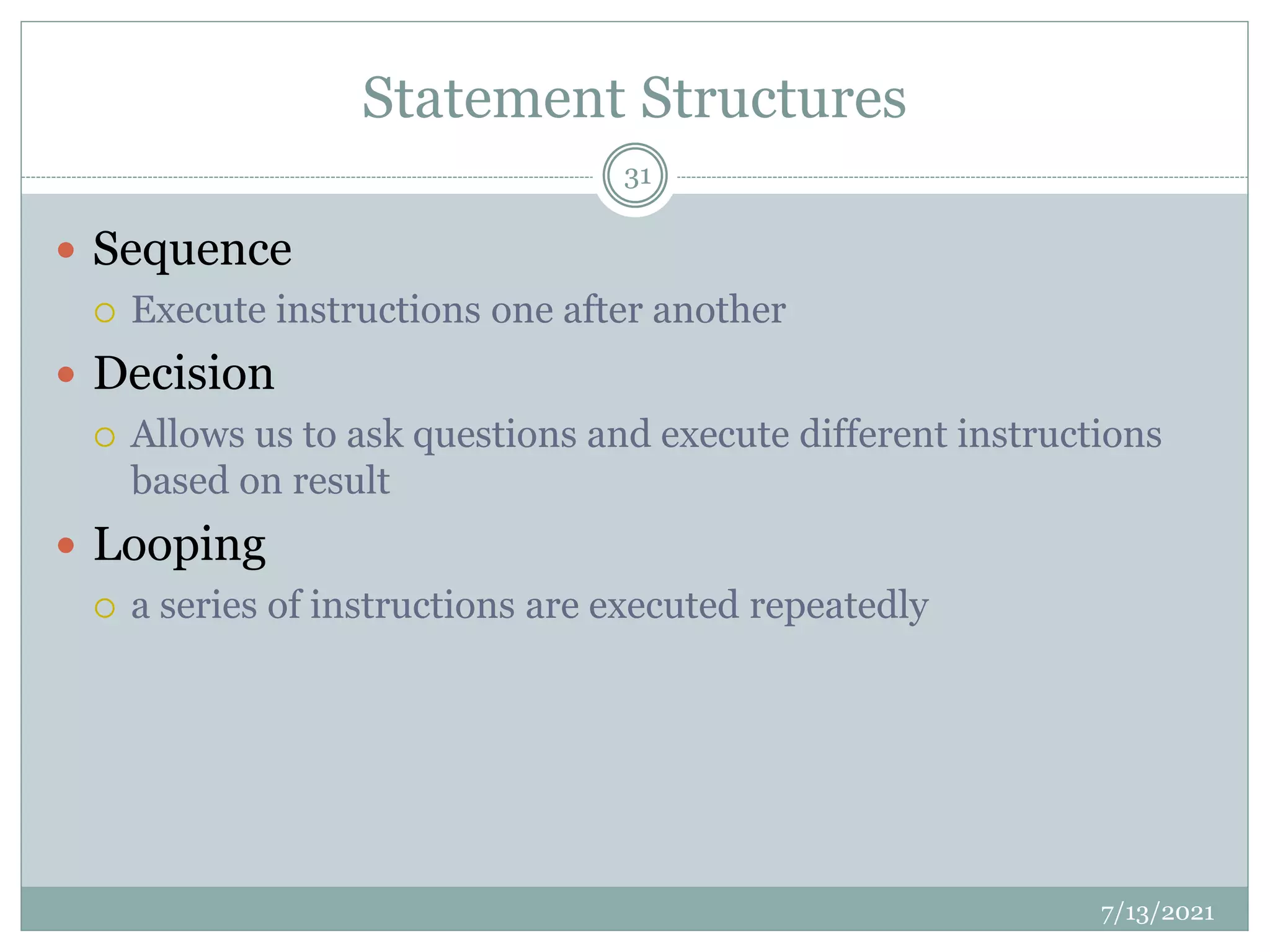 Statement Structures
 Sequence
 Execute instructions one after another
 Decision
 Allows us to ask questions and execute different instructions
based on result
 Looping
 a series of instructions are executed repeatedly
7/13/2021
31
 