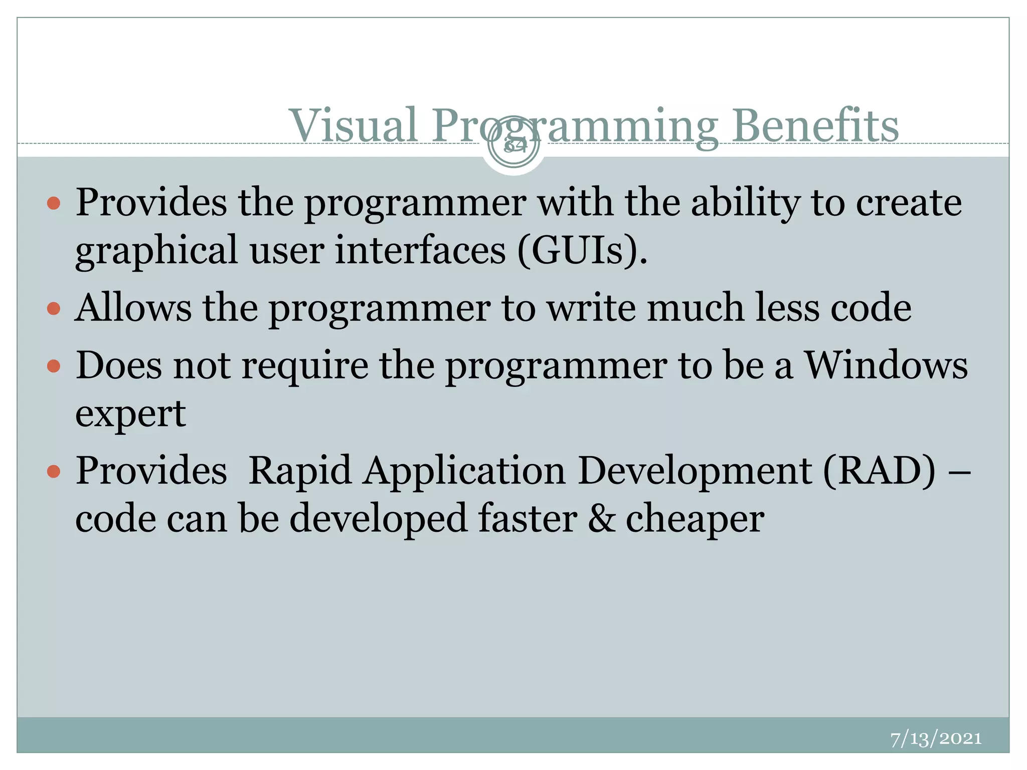 Visual Programming Benefits
 Provides the programmer with the ability to create
graphical user interfaces (GUIs).
 Allows the programmer to write much less code
 Does not require the programmer to be a Windows
expert
 Provides Rapid Application Development (RAD) –
code can be developed faster & cheaper
7/13/2021
34
 
