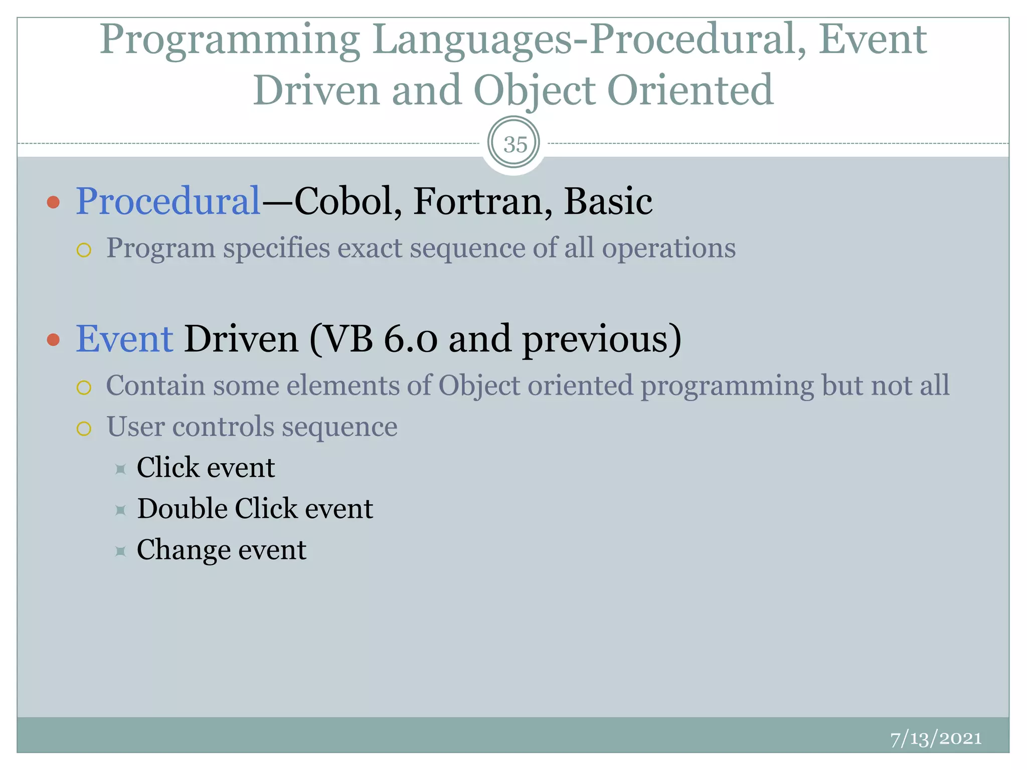 Programming Languages-Procedural, Event
Driven and Object Oriented
 Procedural—Cobol, Fortran, Basic
 Program specifies exact sequence of all operations
 Event Driven (VB 6.0 and previous)
 Contain some elements of Object oriented programming but not all
 User controls sequence
 Click event
 Double Click event
 Change event
7/13/2021
35
 
