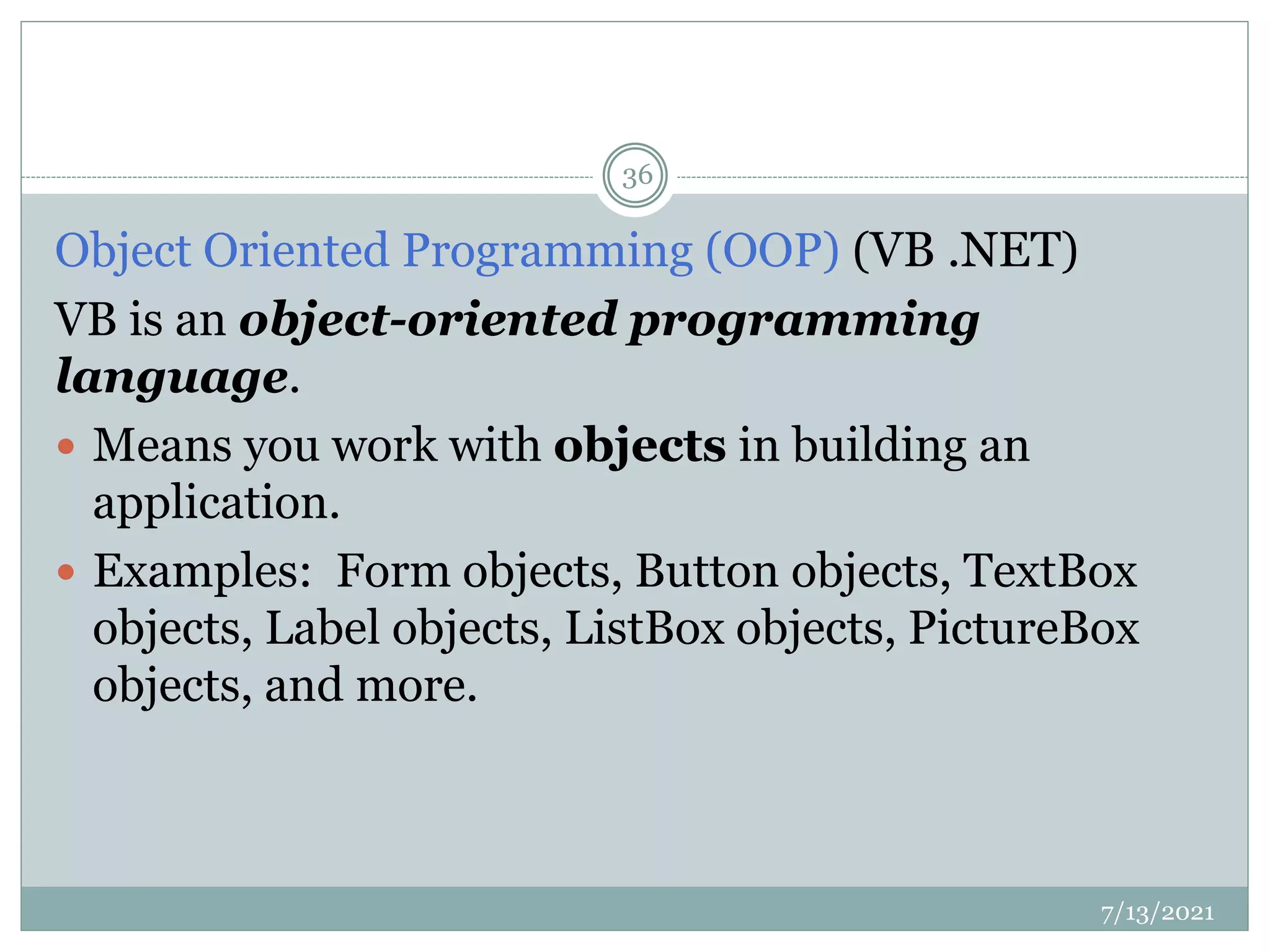 Object Oriented Programming (OOP) (VB .NET)
VB is an object-oriented programming
language.
 Means you work with objects in building an
application.
 Examples: Form objects, Button objects, TextBox
objects, Label objects, ListBox objects, PictureBox
objects, and more.
7/13/2021
36
 