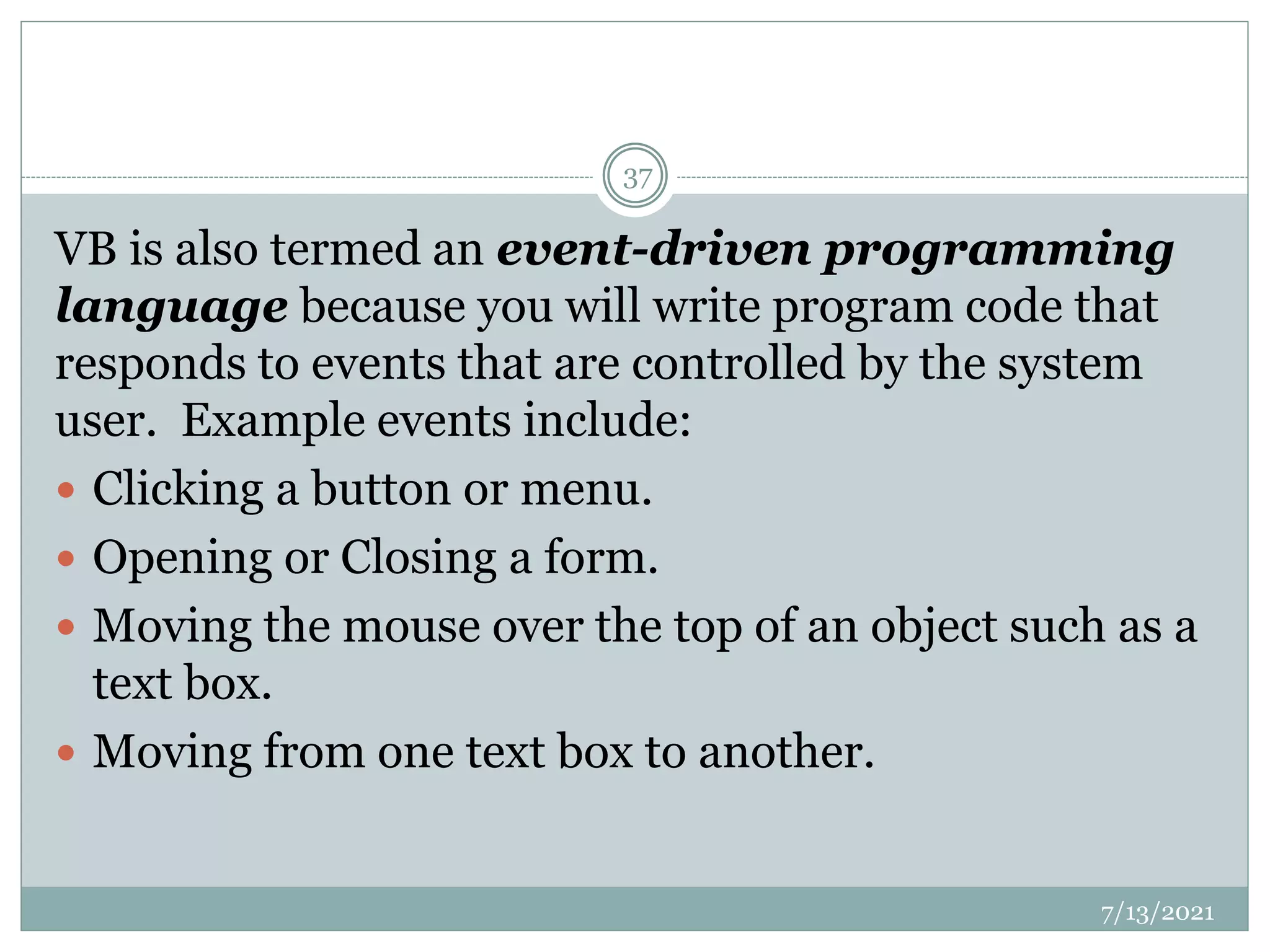 VB is also termed an event-driven programming
language because you will write program code that
responds to events that are controlled by the system
user. Example events include:
 Clicking a button or menu.
 Opening or Closing a form.
 Moving the mouse over the top of an object such as a
text box.
 Moving from one text box to another.
7/13/2021
37
 