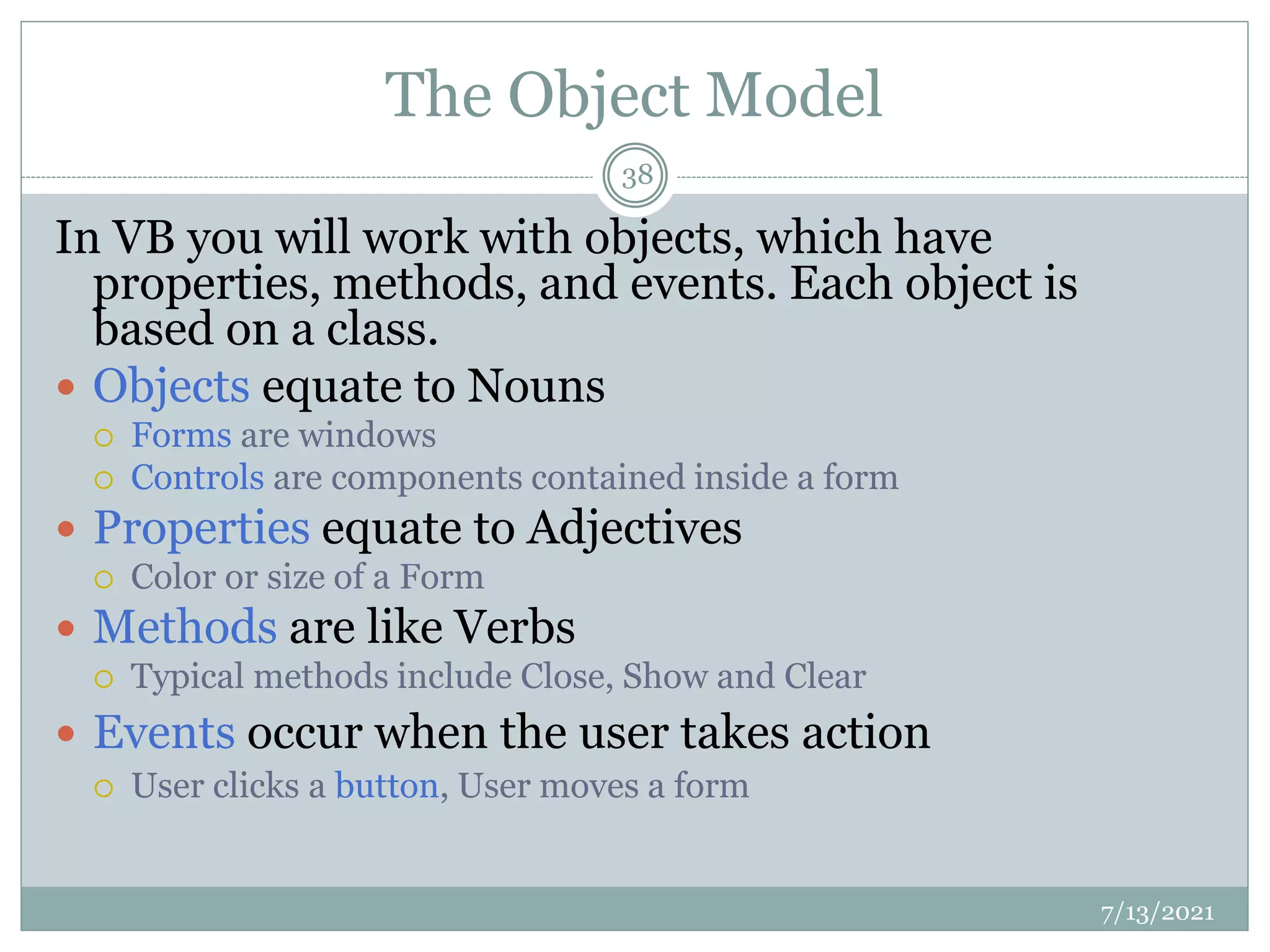 The Object Model
In VB you will work with objects, which have
properties, methods, and events. Each object is
based on a class.
 Objects equate to Nouns
 Forms are windows
 Controls are components contained inside a form
 Properties equate to Adjectives
 Color or size of a Form
 Methods are like Verbs
 Typical methods include Close, Show and Clear
 Events occur when the user takes action
 User clicks a button, User moves a form
7/13/2021
38
 