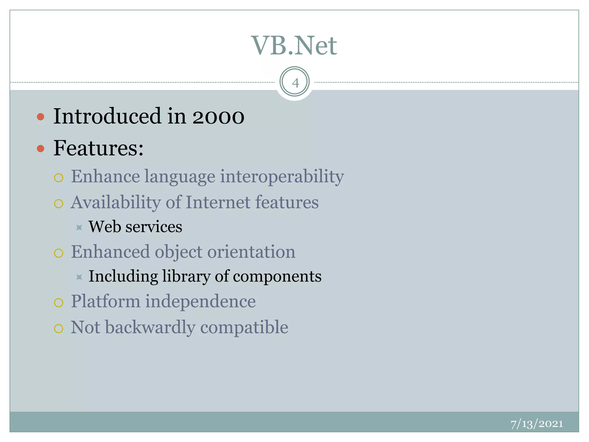 VB.Net
 Introduced in 2000
 Features:
 Enhance language interoperability
 Availability of Internet features
 Web services
 Enhanced object orientation
 Including library of components
 Platform independence
 Not backwardly compatible
7/13/2021
4
 