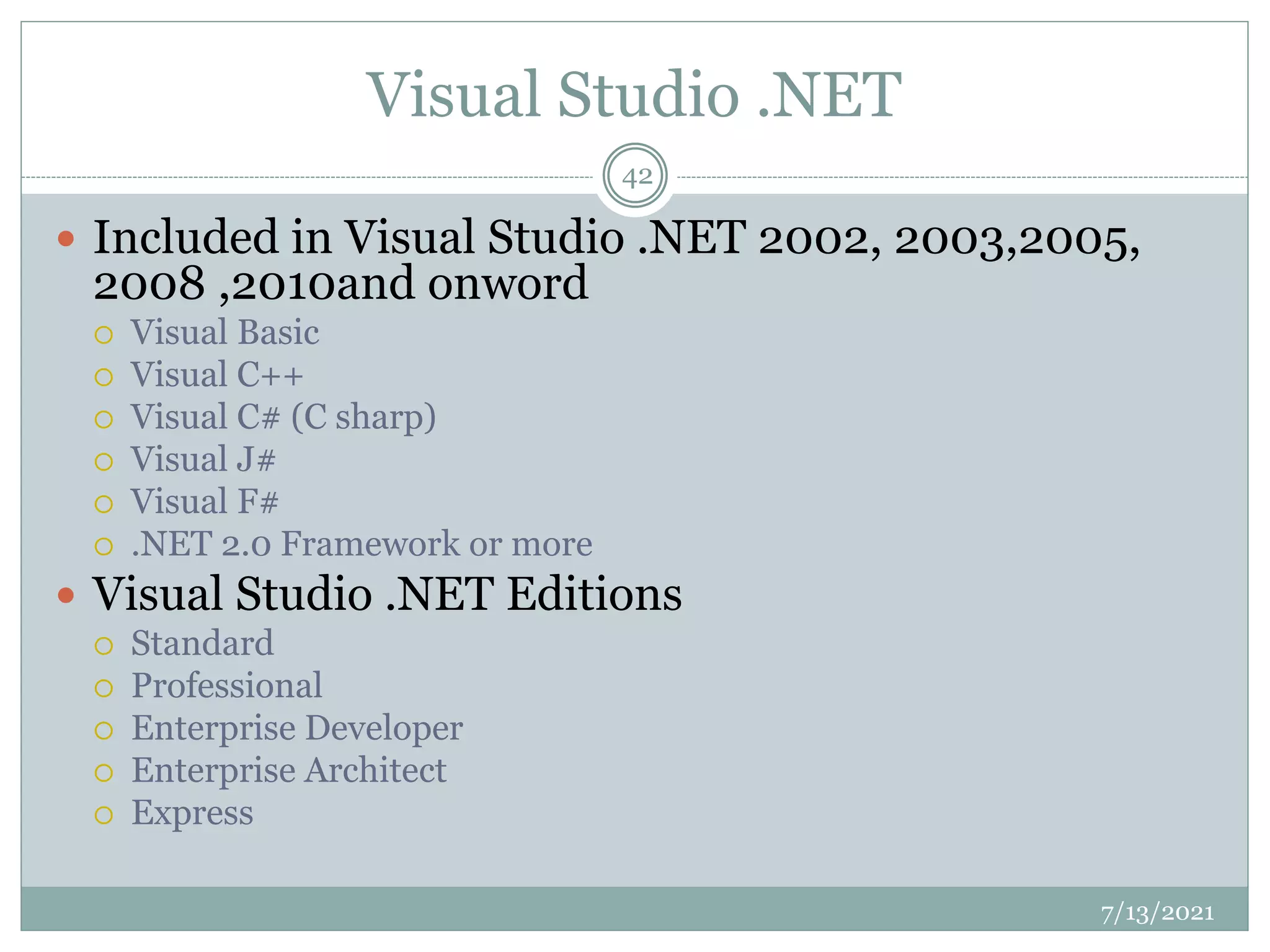 Visual Studio .NET
 Included in Visual Studio .NET 2002, 2003,2005,
2008 ,2010and onword
 Visual Basic
 Visual C++
 Visual C# (C sharp)
 Visual J#
 Visual F#
 .NET 2.0 Framework or more
 Visual Studio .NET Editions
 Standard
 Professional
 Enterprise Developer
 Enterprise Architect
 Express
7/13/2021
42
 