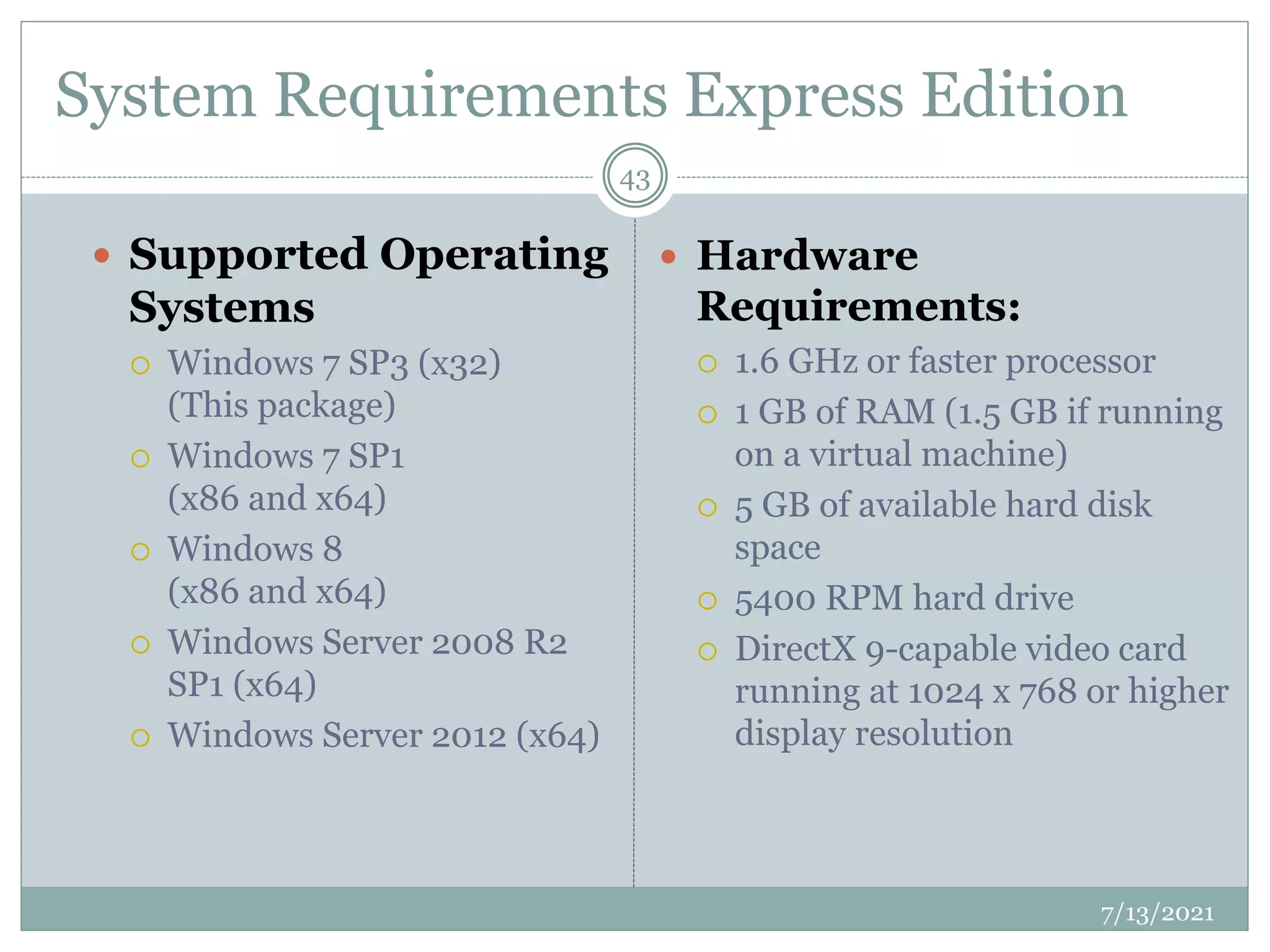 System Requirements Express Edition
 Supported Operating
Systems
 Windows 7 SP3 (x32)
(This package)
 Windows 7 SP1
(x86 and x64)
 Windows 8
(x86 and x64)
 Windows Server 2008 R2
SP1 (x64)
 Windows Server 2012 (x64)
 Hardware
Requirements:
 1.6 GHz or faster processor
 1 GB of RAM (1.5 GB if running
on a virtual machine)
 5 GB of available hard disk
space
 5400 RPM hard drive
 DirectX 9-capable video card
running at 1024 x 768 or higher
display resolution
7/13/2021
43
 