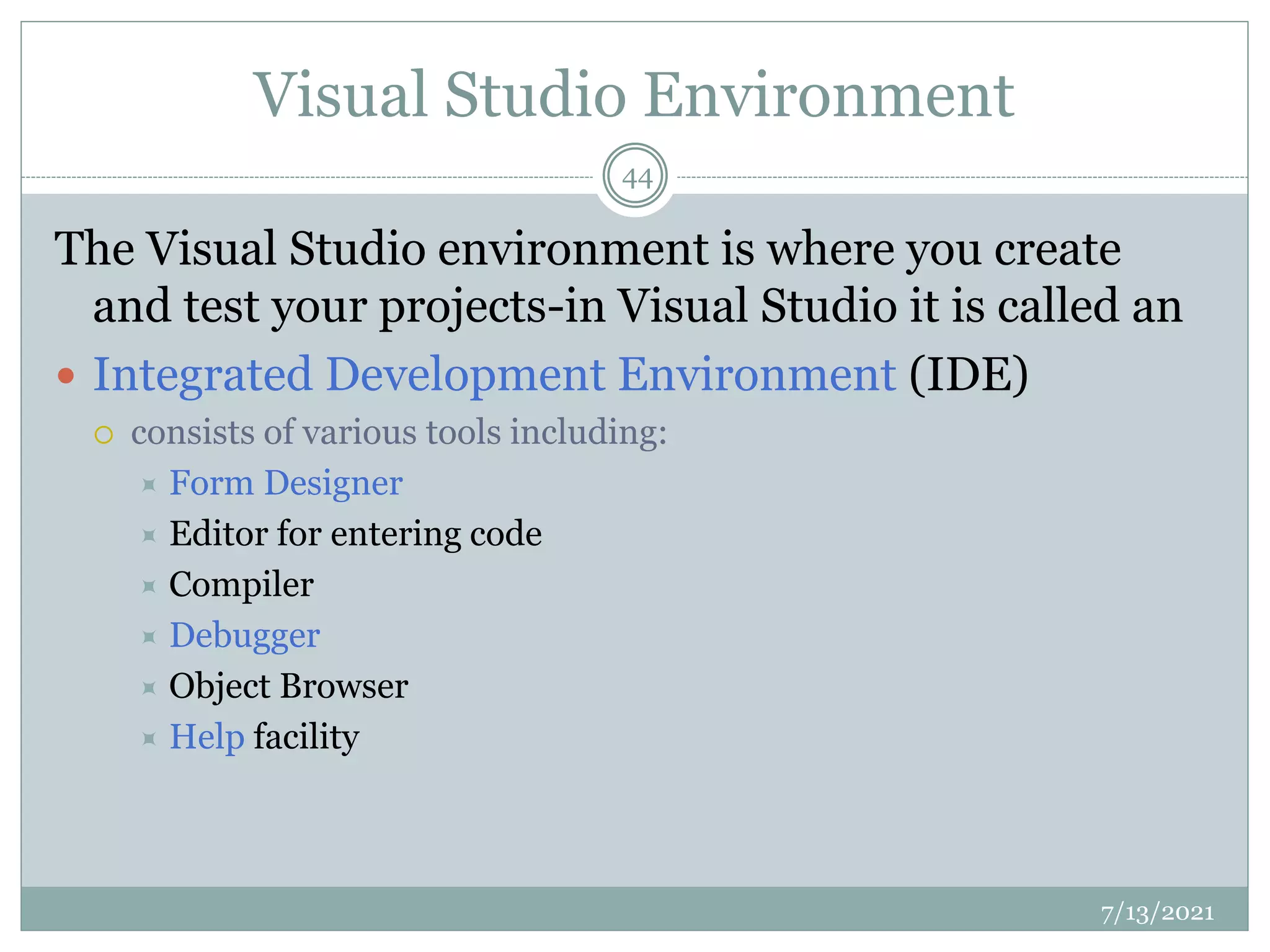 Visual Studio Environment
The Visual Studio environment is where you create
and test your projects-in Visual Studio it is called an
 Integrated Development Environment (IDE)
 consists of various tools including:
 Form Designer
 Editor for entering code
 Compiler
 Debugger
 Object Browser
 Help facility
7/13/2021
44
 