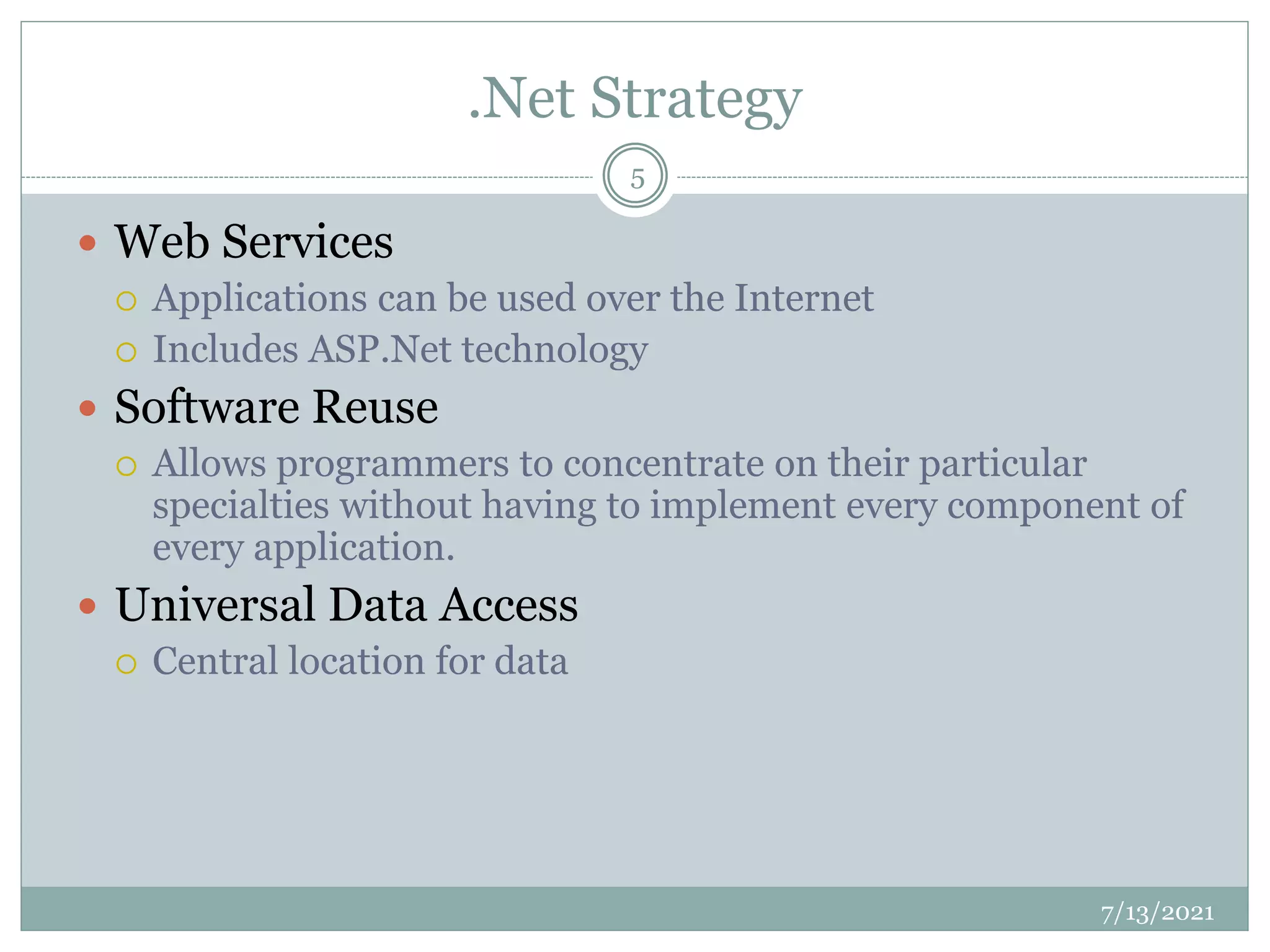 .Net Strategy
 Web Services
 Applications can be used over the Internet
 Includes ASP.Net technology
 Software Reuse
 Allows programmers to concentrate on their particular
specialties without having to implement every component of
every application.
 Universal Data Access
 Central location for data
7/13/2021
5
 