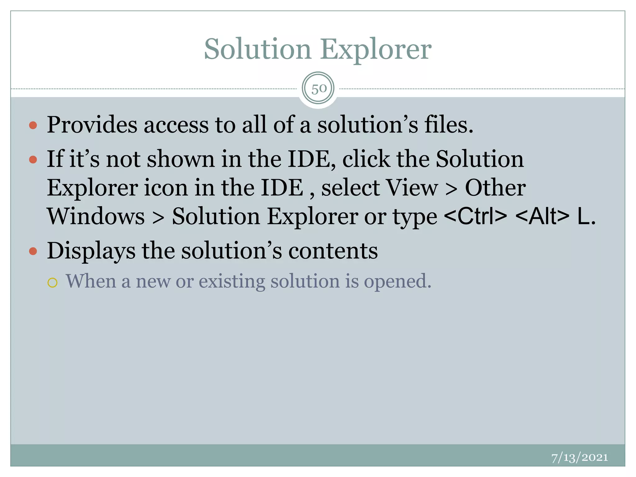 Solution Explorer
 Provides access to all of a solution’s files.
 If it’s not shown in the IDE, click the Solution
Explorer icon in the IDE , select View > Other
Windows > Solution Explorer or type <Ctrl> <Alt> L.
 Displays the solution’s contents
 When a new or existing solution is opened.
7/13/2021
50
 