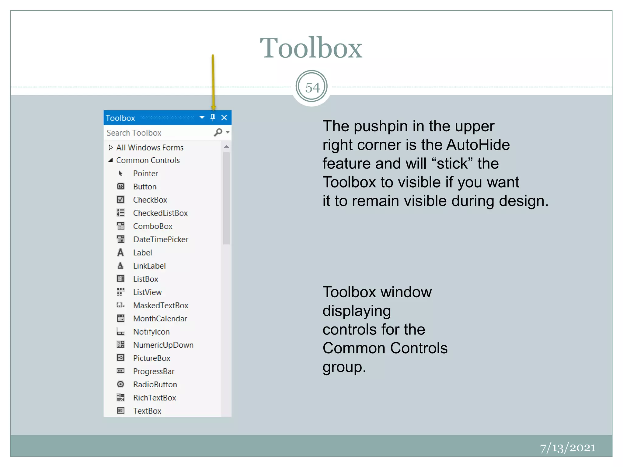 Toolbox
7/13/2021
54
Toolbox window
displaying
controls for the
Common Controls
group.
The pushpin in the upper
right corner is the AutoHide
feature and will “stick” the
Toolbox to visible if you want
it to remain visible during design.
 