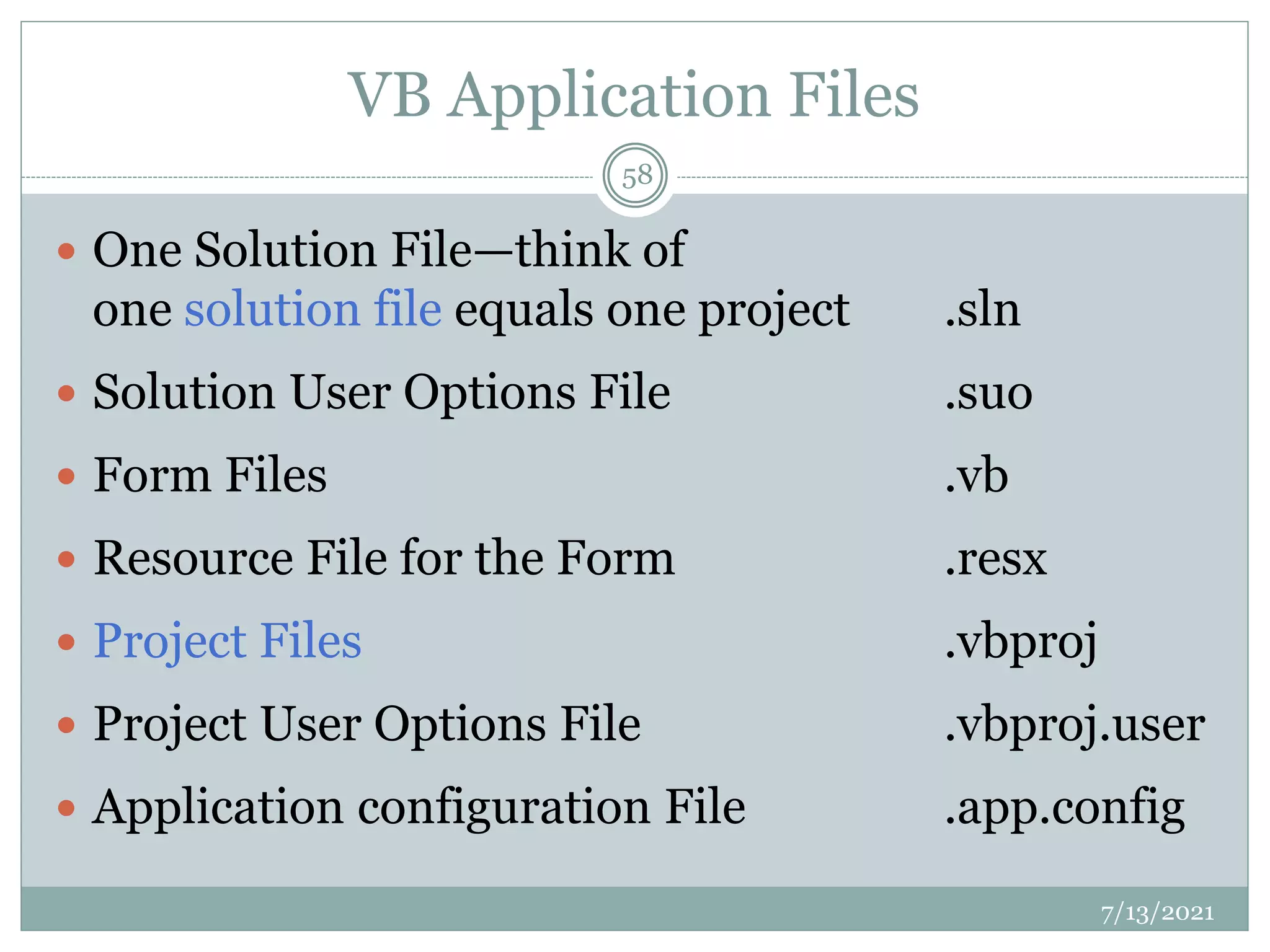 VB Application Files
 One Solution File—think of
one solution file equals one project .sln
 Solution User Options File .suo
 Form Files .vb
 Resource File for the Form .resx
 Project Files .vbproj
 Project User Options File .vbproj.user
 Application configuration File .app.config
7/13/2021
58
 