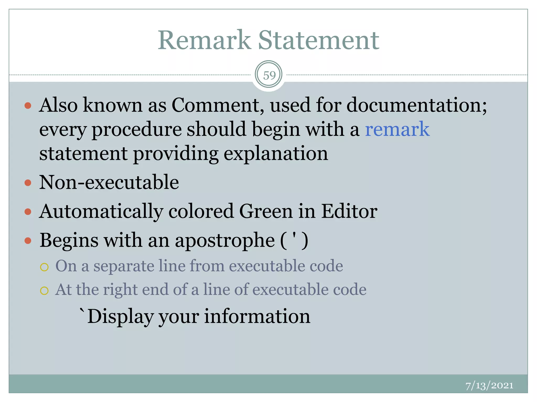 Remark Statement
 Also known as Comment, used for documentation;
every procedure should begin with a remark
statement providing explanation
 Non-executable
 Automatically colored Green in Editor
 Begins with an apostrophe ( ' )
 On a separate line from executable code
 At the right end of a line of executable code
`Display your information
7/13/2021
59
 