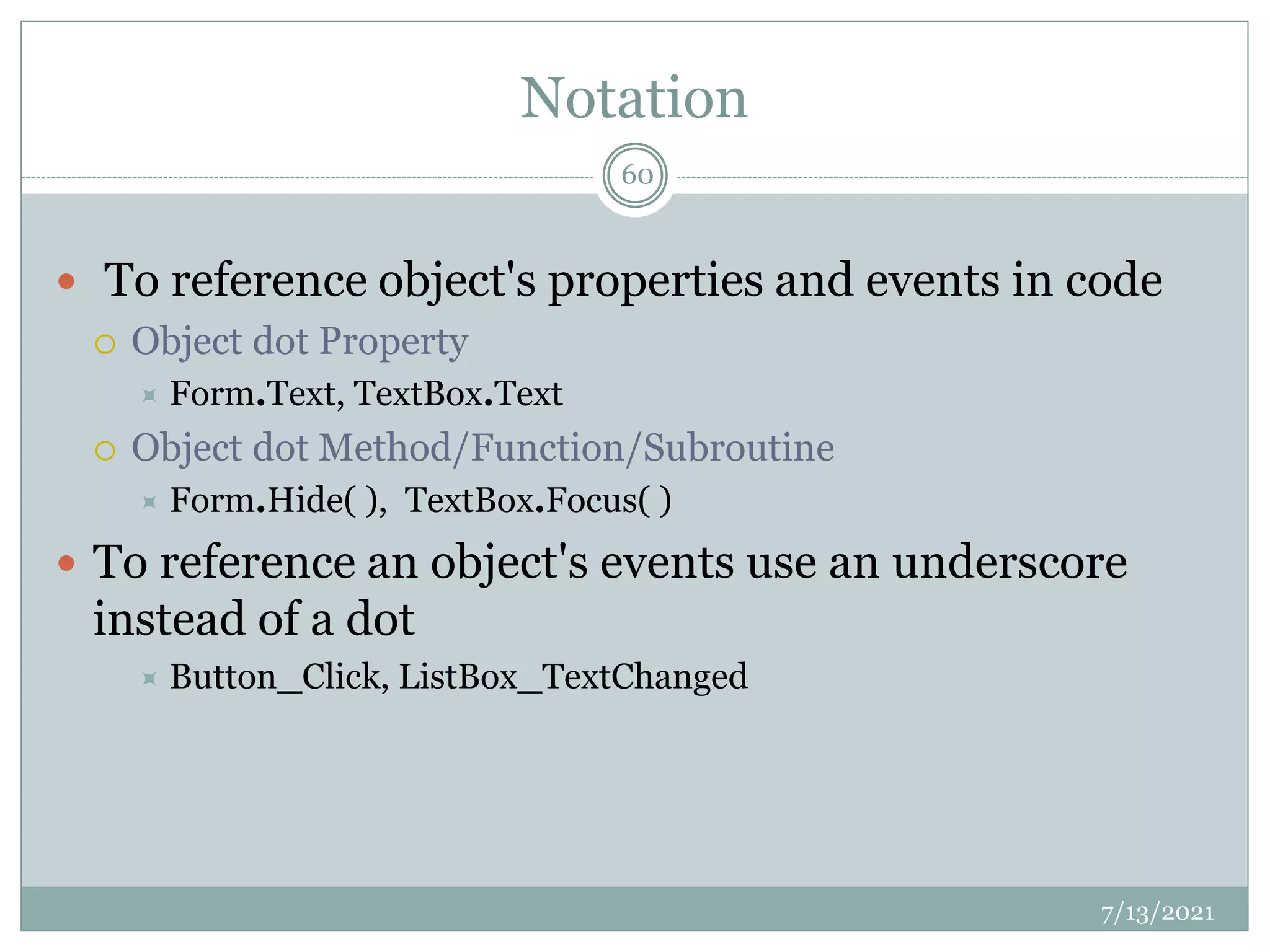 Notation
 To reference object's properties and events in code
 Object dot Property
 Form.Text, TextBox.Text
 Object dot Method/Function/Subroutine
 Form.Hide( ), TextBox.Focus( )
 To reference an object's events use an underscore
instead of a dot
 Button_Click, ListBox_TextChanged
7/13/2021
60
 