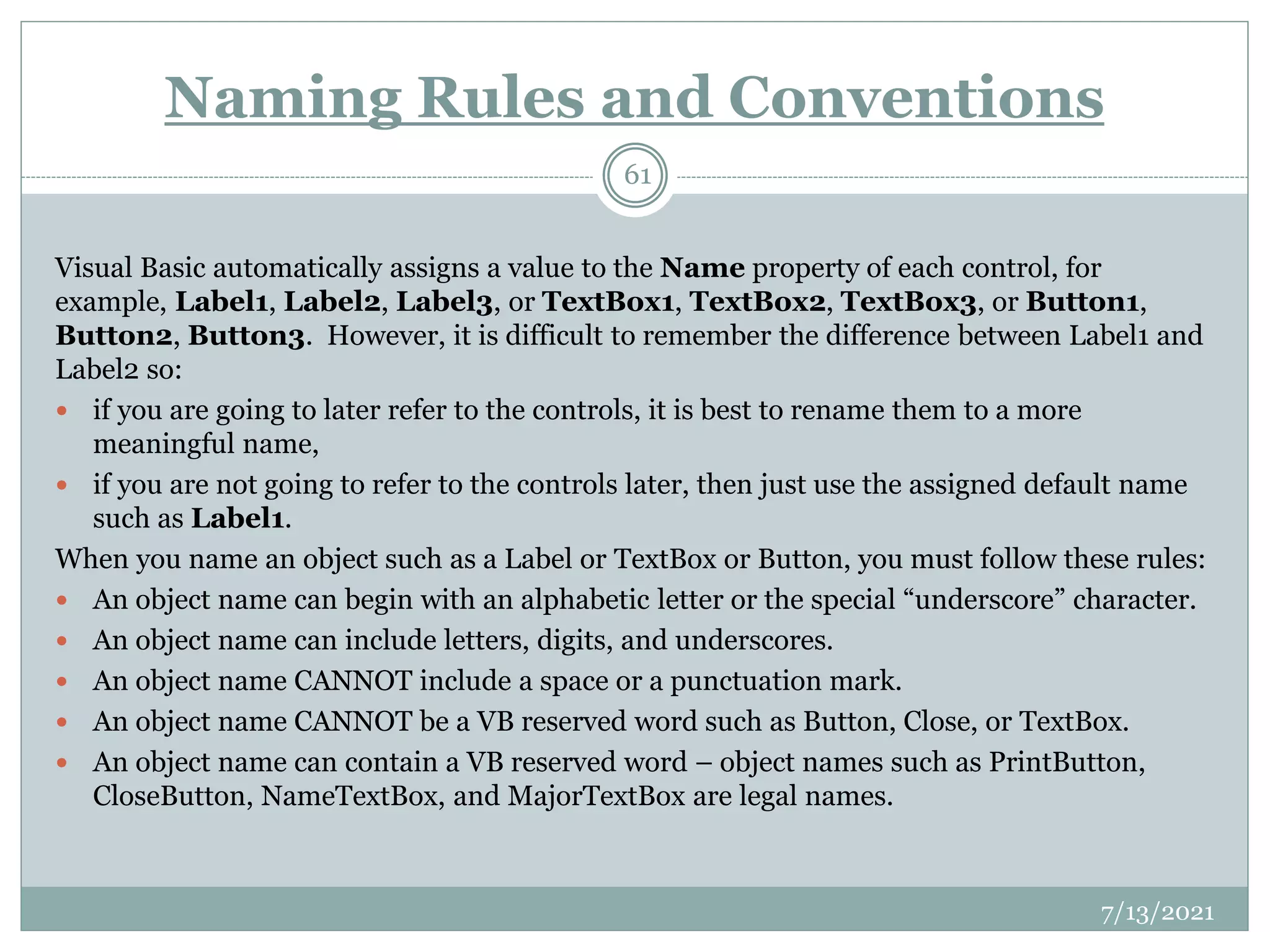 Naming Rules and Conventions
Visual Basic automatically assigns a value to the Name property of each control, for
example, Label1, Label2, Label3, or TextBox1, TextBox2, TextBox3, or Button1,
Button2, Button3. However, it is difficult to remember the difference between Label1 and
Label2 so:
 if you are going to later refer to the controls, it is best to rename them to a more
meaningful name,
 if you are not going to refer to the controls later, then just use the assigned default name
such as Label1.
When you name an object such as a Label or TextBox or Button, you must follow these rules:
 An object name can begin with an alphabetic letter or the special “underscore” character.
 An object name can include letters, digits, and underscores.
 An object name CANNOT include a space or a punctuation mark.
 An object name CANNOT be a VB reserved word such as Button, Close, or TextBox.
 An object name can contain a VB reserved word – object names such as PrintButton,
CloseButton, NameTextBox, and MajorTextBox are legal names.
7/13/2021
61
 