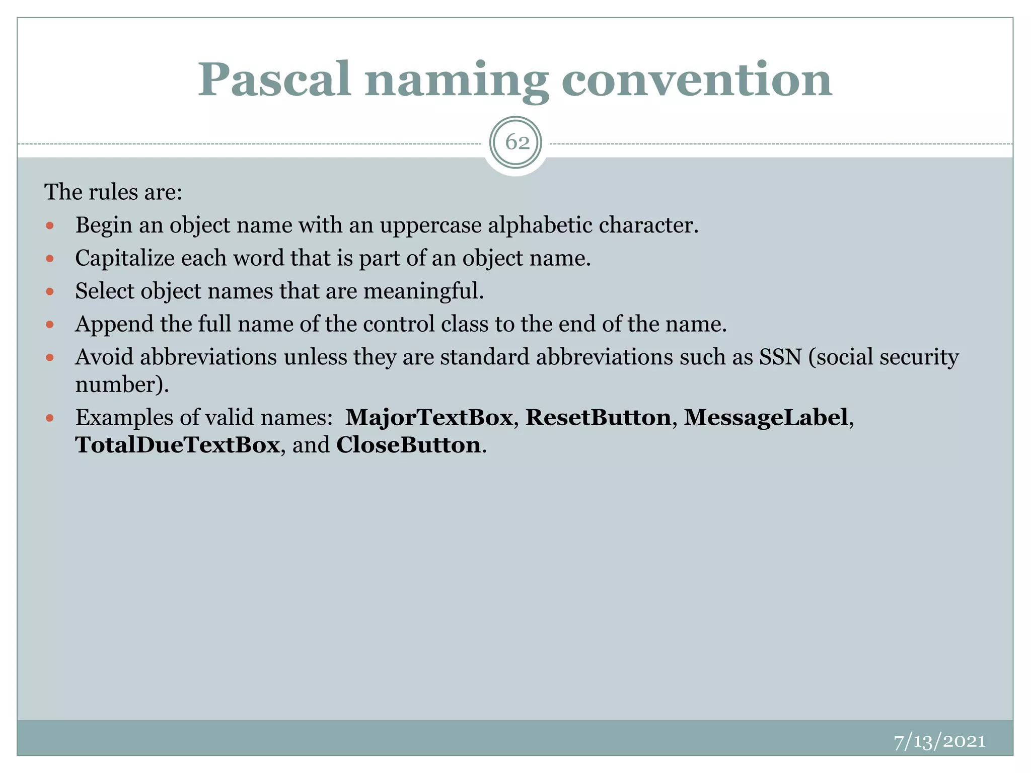 Pascal naming convention
The rules are:
 Begin an object name with an uppercase alphabetic character.
 Capitalize each word that is part of an object name.
 Select object names that are meaningful.
 Append the full name of the control class to the end of the name.
 Avoid abbreviations unless they are standard abbreviations such as SSN (social security
number).
 Examples of valid names: MajorTextBox, ResetButton, MessageLabel,
TotalDueTextBox, and CloseButton.
7/13/2021
62
 