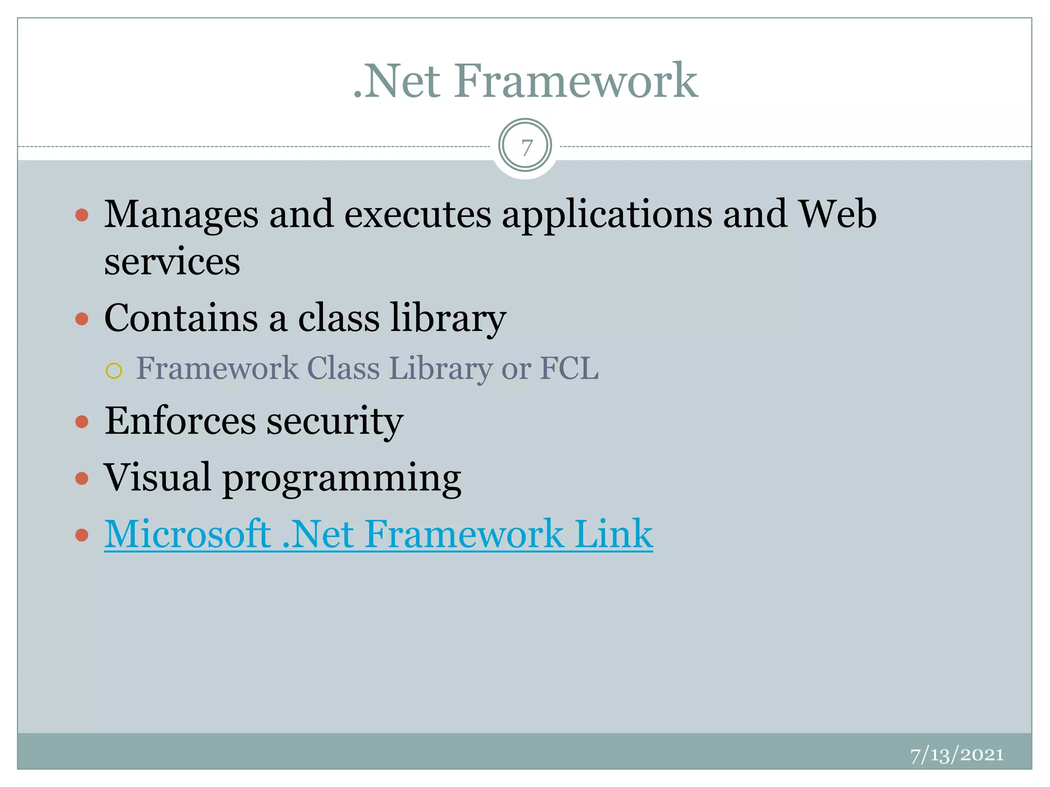 .Net Framework
 Manages and executes applications and Web
services
 Contains a class library
 Framework Class Library or FCL
 Enforces security
 Visual programming
 Microsoft .Net Framework Link
7/13/2021
7
 