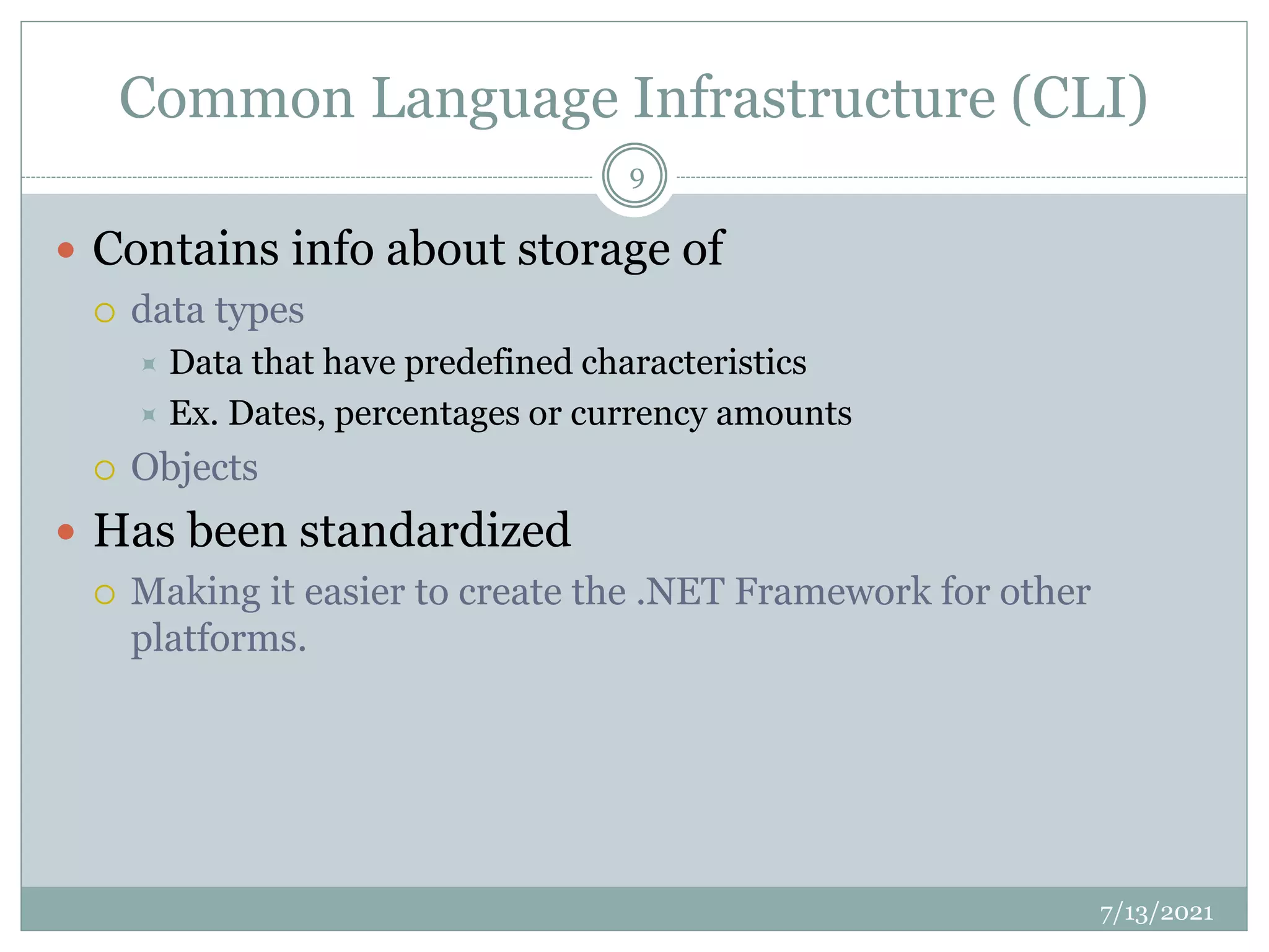 Common Language Infrastructure (CLI)
 Contains info about storage of
 data types
 Data that have predefined characteristics
 Ex. Dates, percentages or currency amounts
 Objects
 Has been standardized
 Making it easier to create the .NET Framework for other
platforms.
7/13/2021
9
 