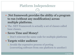 Platform Independence
 .Net framework provides the ability of a program
to run (without any modification) across
multiple platforms.
 The .NET Framework is actually a set of classes called
base classes.
 Saves Time and Money!
 Don’t reinvent the same code for multiple platforms
 Targets wider audience
 Avoids the expensive process of porting
(converting software from one platform to another)
7/13/2021
12
 