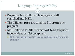 Language Interoperability
 Programs from different languages are all
compiled into MSIL
 The different parts are combined to create one
program
 MSIL allows the .NET Framework to be language
independent or .Net compliant
 .Net programs are not tied to any particular programming
language.
7/13/2021
13
 