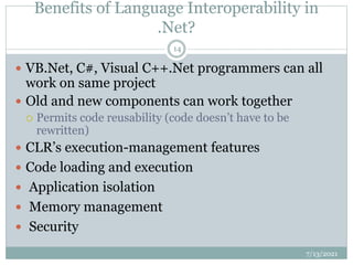 Benefits of Language Interoperability in
.Net?
 VB.Net, C#, Visual C++.Net programmers can all
work on same project
 Old and new components can work together
 Permits code reusability (code doesn’t have to be
rewritten)
 CLR’s execution-management features
 Code loading and execution
 Application isolation
 Memory management
 Security
7/13/2021
14
 