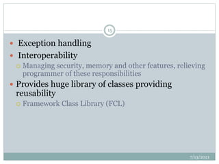  Exception handling
 Interoperability
 Managing security, memory and other features, relieving
programmer of these responsibilities
 Provides huge library of classes providing
reusability
 Framework Class Library (FCL)
7/13/2021
15
 