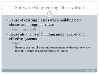 Software Engineering Observation
 Reuse of existing classes when building new
classes and programs saves
 time, money & effort
 Reuse also helps in building more reliable and
effective systems
 Why?
 Because existing classes and components go through extensive
testing, debugging and performance tuning.
7/13/2021
16
 