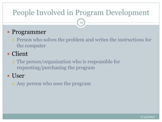 People Involved in Program Development
 Programmer
 Person who solves the problem and writes the instructions for
the computer
 Client
 The person/organization who is responsible for
requesting/purchasing the program
 User
 Any person who uses the program
7/13/2021
19
 