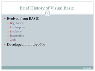 Brief History of Visual Basic
 Evolved from BASIC
 Beginner’s
 All-Purpose
 Symbolic
 Instruction
 Code
 Developed in mid-1960s
7/13/2021
2
 