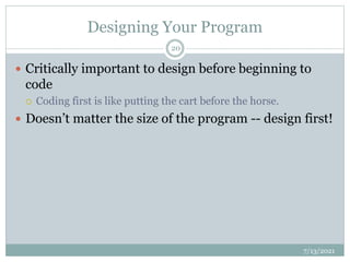 Designing Your Program
 Critically important to design before beginning to
code
 Coding first is like putting the cart before the horse.
 Doesn’t matter the size of the program -- design first!
7/13/2021
20
 