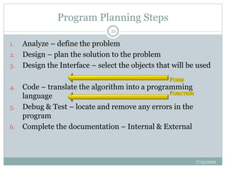 Program Planning Steps
1. Analyze – define the problem
2. Design – plan the solution to the problem
3. Design the Interface – select the objects that will be used
4. Code – translate the algorithm into a programming
language
5. Debug & Test – locate and remove any errors in the
program
6. Complete the documentation – Internal & External
7/13/2021
21
 