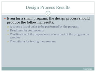 Design Process Results
 Even for a small program, the design process should
produce the following results:
 A concise list of tasks to be performed by the program
 Deadlines for components
 Clarification of the dependence of one part of the program on
another
 The criteria for testing the program
7/13/2021
23
 