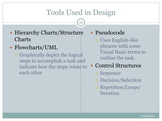 Tools Used in Design
 Hierarchy Charts/Structure
Charts
 Flowcharts/UML
 Graphically depict the logical
steps to accomplish a task and
indicate how the steps relate to
each other
 Pseudocode
 Uses English-like
phrases with some
Visual Basic terms to
outline the task.
 Control Structures
 Sequence
 Decision/Selection
 Repetition/Loops/
Iteration
7/13/2021
26
 