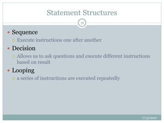 Statement Structures
 Sequence
 Execute instructions one after another
 Decision
 Allows us to ask questions and execute different instructions
based on result
 Looping
 a series of instructions are executed repeatedly
7/13/2021
31
 