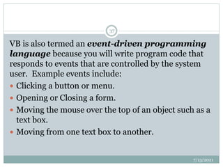VB is also termed an event-driven programming
language because you will write program code that
responds to events that are controlled by the system
user. Example events include:
 Clicking a button or menu.
 Opening or Closing a form.
 Moving the mouse over the top of an object such as a
text box.
 Moving from one text box to another.
7/13/2021
37
 