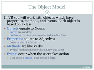 The Object Model
In VB you will work with objects, which have
properties, methods, and events. Each object is
based on a class.
 Objects equate to Nouns
 Forms are windows
 Controls are components contained inside a form
 Properties equate to Adjectives
 Color or size of a Form
 Methods are like Verbs
 Typical methods include Close, Show and Clear
 Events occur when the user takes action
 User clicks a button, User moves a form
7/13/2021
38
 