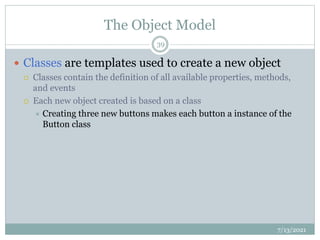 The Object Model
 Classes are templates used to create a new object
 Classes contain the definition of all available properties, methods,
and events
 Each new object created is based on a class
 Creating three new buttons makes each button a instance of the
Button class
7/13/2021
39
 