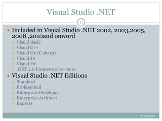 Visual Studio .NET
 Included in Visual Studio .NET 2002, 2003,2005,
2008 ,2010and onword
 Visual Basic
 Visual C++
 Visual C# (C sharp)
 Visual J#
 Visual F#
 .NET 2.0 Framework or more
 Visual Studio .NET Editions
 Standard
 Professional
 Enterprise Developer
 Enterprise Architect
 Express
7/13/2021
42
 