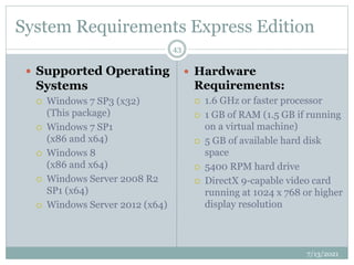 System Requirements Express Edition
 Supported Operating
Systems
 Windows 7 SP3 (x32)
(This package)
 Windows 7 SP1
(x86 and x64)
 Windows 8
(x86 and x64)
 Windows Server 2008 R2
SP1 (x64)
 Windows Server 2012 (x64)
 Hardware
Requirements:
 1.6 GHz or faster processor
 1 GB of RAM (1.5 GB if running
on a virtual machine)
 5 GB of available hard disk
space
 5400 RPM hard drive
 DirectX 9-capable video card
running at 1024 x 768 or higher
display resolution
7/13/2021
43
 