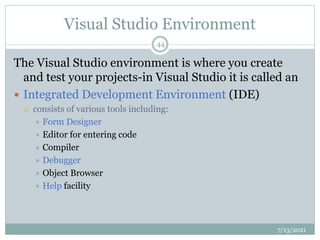Visual Studio Environment
The Visual Studio environment is where you create
and test your projects-in Visual Studio it is called an
 Integrated Development Environment (IDE)
 consists of various tools including:
 Form Designer
 Editor for entering code
 Compiler
 Debugger
 Object Browser
 Help facility
7/13/2021
44
 