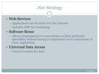.Net Strategy
 Web Services
 Applications can be used over the Internet
 Includes ASP.Net technology
 Software Reuse
 Allows programmers to concentrate on their particular
specialties without having to implement every component of
every application.
 Universal Data Access
 Central location for data
7/13/2021
5
 
