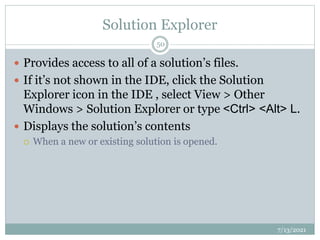Solution Explorer
 Provides access to all of a solution’s files.
 If it’s not shown in the IDE, click the Solution
Explorer icon in the IDE , select View > Other
Windows > Solution Explorer or type <Ctrl> <Alt> L.
 Displays the solution’s contents
 When a new or existing solution is opened.
7/13/2021
50
 