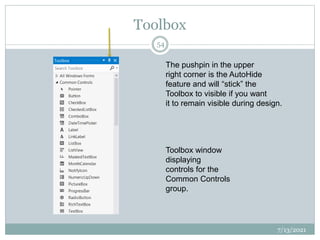 Toolbox
7/13/2021
54
Toolbox window
displaying
controls for the
Common Controls
group.
The pushpin in the upper
right corner is the AutoHide
feature and will “stick” the
Toolbox to visible if you want
it to remain visible during design.
 