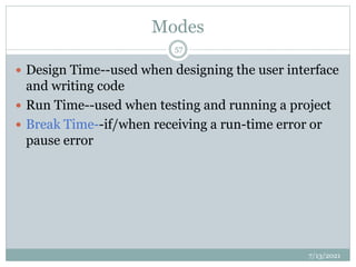 Modes
 Design Time--used when designing the user interface
and writing code
 Run Time--used when testing and running a project
 Break Time--if/when receiving a run-time error or
pause error
7/13/2021
57
 