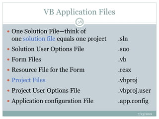 VB Application Files
 One Solution File—think of
one solution file equals one project .sln
 Solution User Options File .suo
 Form Files .vb
 Resource File for the Form .resx
 Project Files .vbproj
 Project User Options File .vbproj.user
 Application configuration File .app.config
7/13/2021
58
 