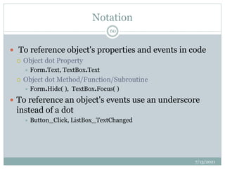 Notation
 To reference object's properties and events in code
 Object dot Property
 Form.Text, TextBox.Text
 Object dot Method/Function/Subroutine
 Form.Hide( ), TextBox.Focus( )
 To reference an object's events use an underscore
instead of a dot
 Button_Click, ListBox_TextChanged
7/13/2021
60
 