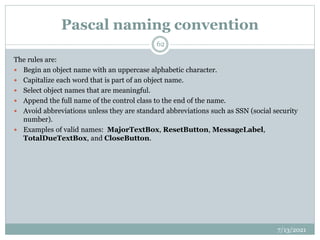 Pascal naming convention
The rules are:
 Begin an object name with an uppercase alphabetic character.
 Capitalize each word that is part of an object name.
 Select object names that are meaningful.
 Append the full name of the control class to the end of the name.
 Avoid abbreviations unless they are standard abbreviations such as SSN (social security
number).
 Examples of valid names: MajorTextBox, ResetButton, MessageLabel,
TotalDueTextBox, and CloseButton.
7/13/2021
62
 