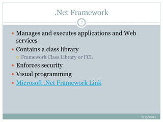 .Net Framework
 Manages and executes applications and Web
services
 Contains a class library
 Framework Class Library or FCL
 Enforces security
 Visual programming
 Microsoft .Net Framework Link
7/13/2021
7
 